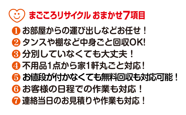 【まごころリサイクルおまかせ7項目】(1)作業全般はスタッフにお任せ!(2)タンスや棚など中身ごと回収OK!(3)分別していなくても大丈夫!(4)不用品1点から家1件丸ごと対応!(5)お値段が付かなくても無料回収も対応可能!(6)お庭・駐車場などのお片付けもOK!(7)連絡当日の作業もOK!